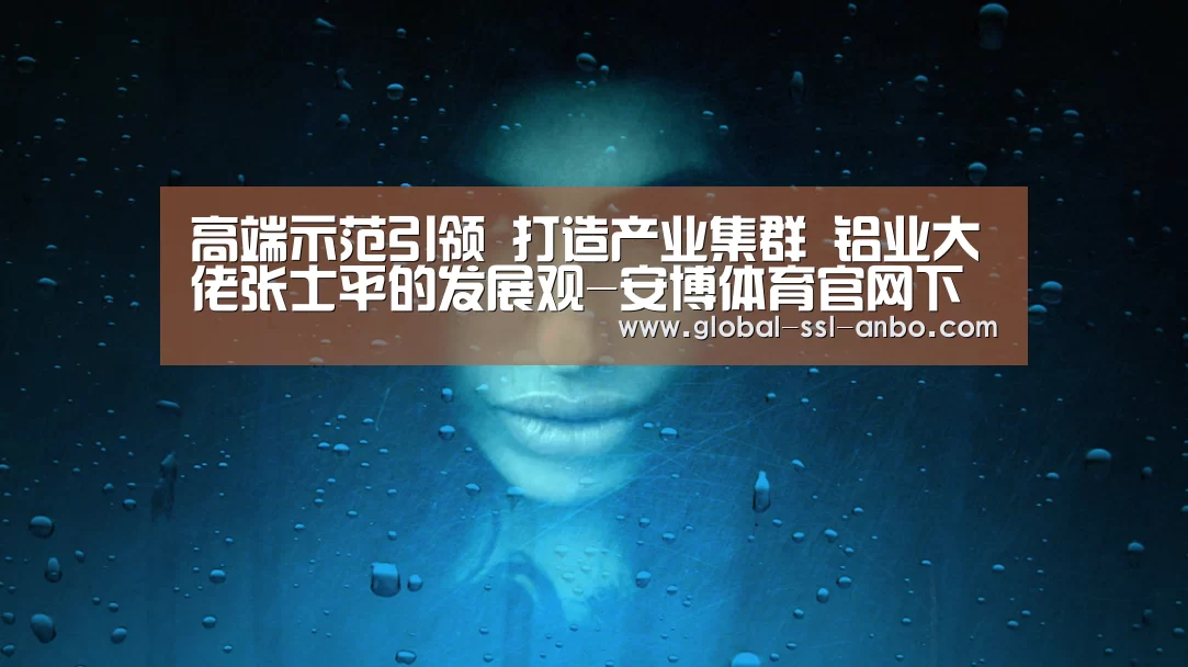 高端示范引领 打造产业集群 铝业大佬张士平的发展观-安博体育官网下载(图2) 安博体育官网下载