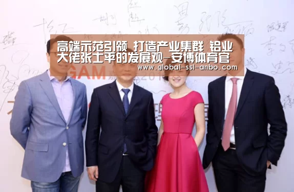 高端示范引领 打造产业集群 铝业大佬张士平的发展观-安博体育官网下载(图3) 安博体育官网下载
